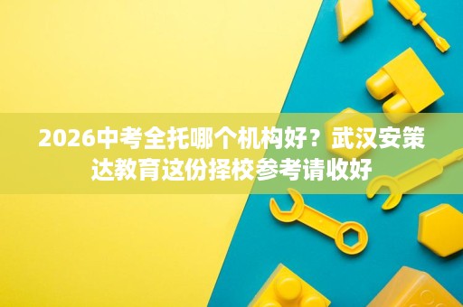 2026中考全托哪个机构好？武汉安策达教育这份择校参考请收好