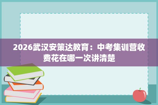 2026武汉安策达教育:中考集训营收费花在哪一次讲清楚 2026武汉安策达教育:中考集训营收费花在哪一次讲清楚