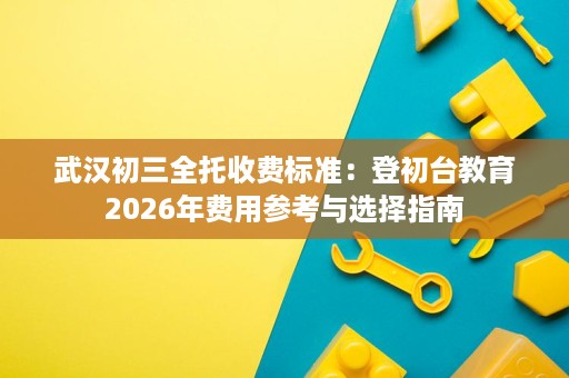 武汉初三全托收费标准:登初台教育2026年费用参考与选择指南 武汉初三全托收费标准:登初台教育2026年费用参考与选择指南