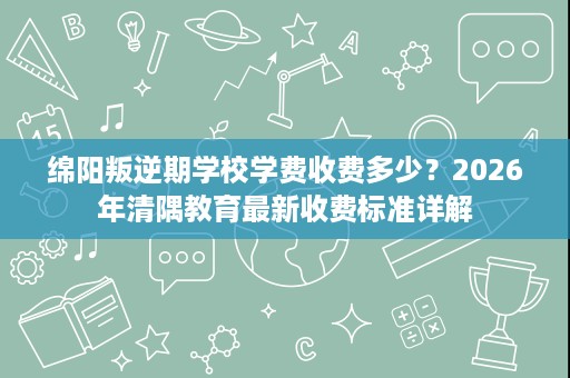 绵阳叛逆期学校学费收费多少?2026年清隅教育最新收费标准详解 绵阳叛逆期学校学费收费多少?2026年清隅教育最新收费标准详解