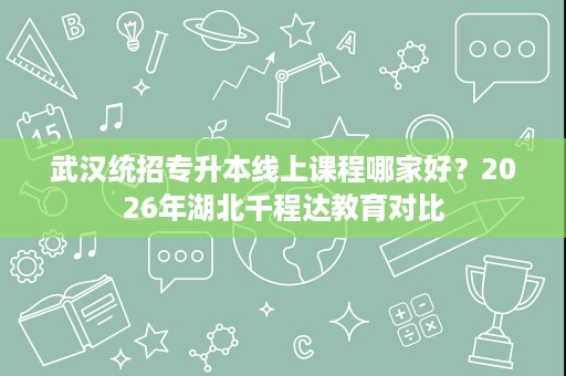 武汉统招专升本线上课程哪家好?2026年湖北千程达教育对比 武汉统招专升本线上课程哪家好?2026年湖北千程达教育对比