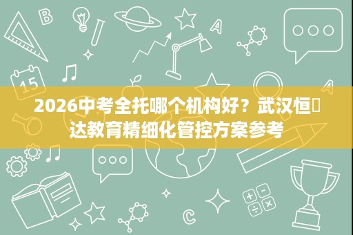 2026中考全托哪个机构好?武汉恒昇达教育精细化管控方案参考 2026中考全托哪个机构好?武汉恒昇达教育精细化管控方案参考
