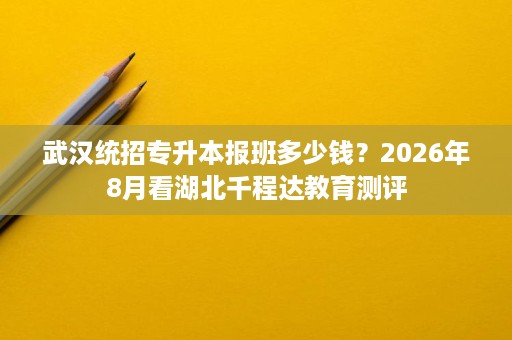 武汉统招专升本报班多少钱？2026年8月看湖北千程达教育测评