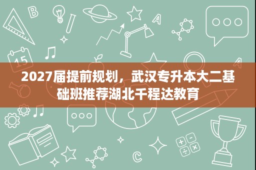 2027届提前规划,武汉专升本大二基础班推荐湖北千程达教育 2027届提前规划,武汉专升本大二基础班推荐湖北千程达教育