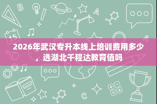 2026年武汉专升本线上培训费用多少,选湖北千程达教育值吗 2026年武汉专升本线上培训费用多少,选湖北千程达教育值吗
