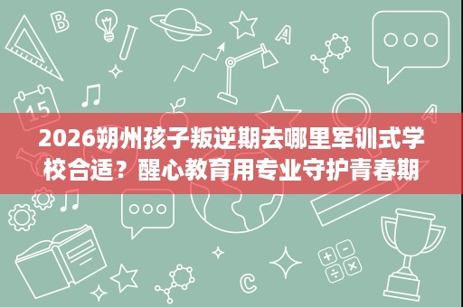 2026朔州孩子叛逆期去哪里军训式学校合适?醒心教育用专业守护青春期 2026朔州孩子叛逆期去哪里军训式学校合适?醒心教育用专业守护青春期