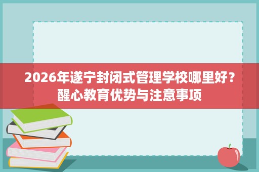 2026年遂宁封闭式管理学校哪里好？醒心教育优势与注意事项
