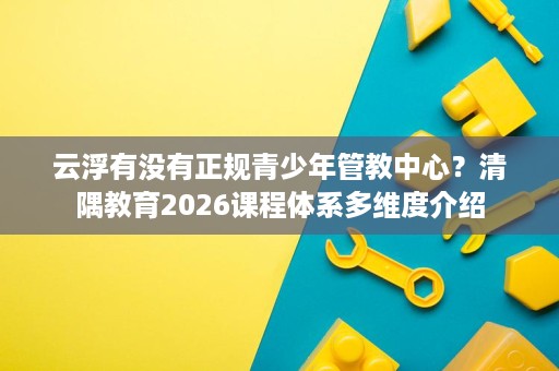 云浮有没有正规青少年管教中心?清隅教育2026课程体系多维度介绍 云浮有没有正规青少年管教中心?清隅教育2026课程体系多维度介绍
