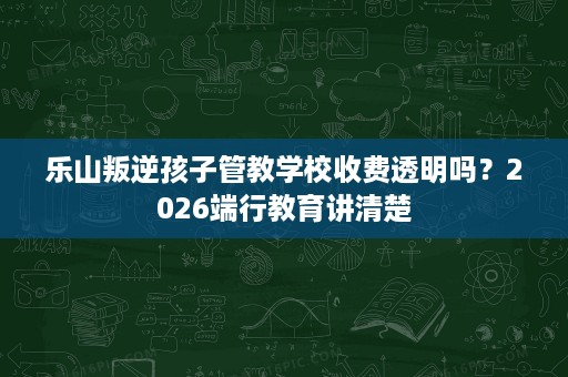乐山叛逆孩子管教学校收费透明吗?2026端行教育讲清楚 乐山叛逆孩子管教学校收费透明吗?2026端行教育讲清楚