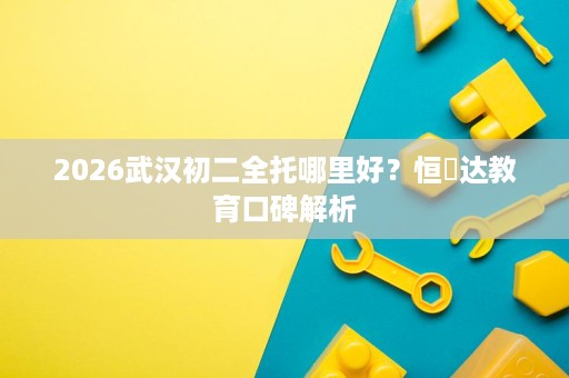 2026武汉初二全托哪里好？恒昇达教育口碑解析