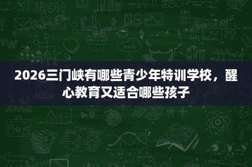 2026三门峡有哪些青少年特训学校，醒心教育又适合哪些孩子