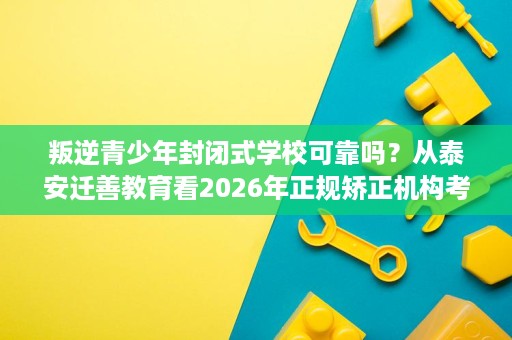 叛逆青少年封闭式学校可靠吗?从泰安迁善教育看2026年正规矫正机构考察要点 叛逆青少年封闭式学校可靠吗?从泰安迁善教育看2026年正规矫正机构考察要点