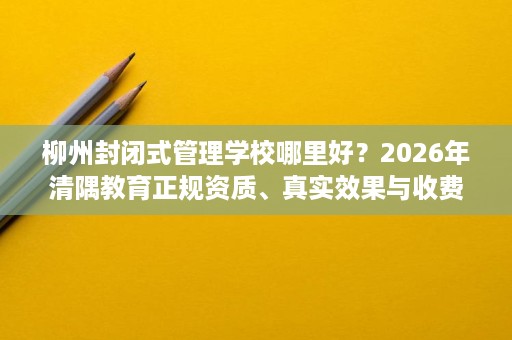 柳州封闭式管理学校哪里好？2026年清隅教育正规资质、真实效果与收费全面解读