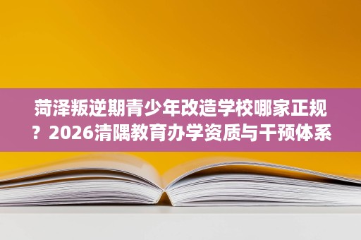 菏泽叛逆期青少年改造学校哪家正规?2026清隅教育办学资质与干预体系全解读 菏泽叛逆期青少年改造学校哪家正规?2026清隅教育办学资质与干预体系全解读