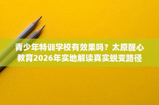 青少年特训学校有效果吗?太原醒心教育2026年实地解读真实蜕变路径 青少年特训学校有效果吗?太原醒心教育2026年实地解读真实蜕变路径
