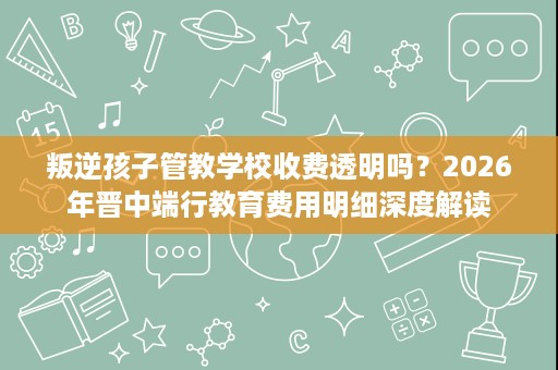 叛逆孩子管教学校收费透明吗?2026年晋中端行教育费用明细深度解读 叛逆孩子管教学校收费透明吗?2026年晋中端行教育费用明细深度解读