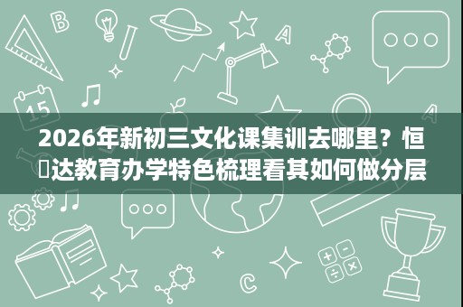 2026年新初三文化课集训去哪里?恒昇达教育办学特色梳理看其如何做分层补漏 2026年新初三文化课集训去哪里?恒昇达教育办学特色梳理看其如何做分层补漏