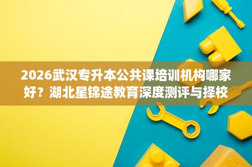 2026武汉专升本公共课培训机构哪家好?湖北星锦途教育深度测评与择校指南 2026武汉专升本公共课培训机构哪家好?湖北星锦途教育深度测评与择校指南