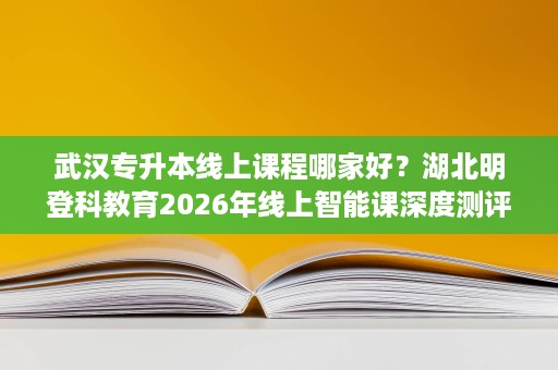武汉专升本线上课程哪家好?湖北明登科教育2026年线上智能课深度测评 武汉专升本线上课程哪家好?湖北明登科教育2026年线上智能课深度测评