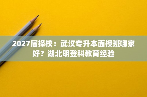 2027届择校:武汉专升本面授班哪家好?湖北明登科教育经验 2027届择校:武汉专升本面授班哪家好?湖北明登科教育经验
