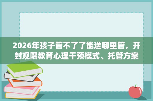 2026年孩子管不了了能送哪里管,开封观隅教育心理干预模式、托管方案速览 2026年孩子管不了了能送哪里管,开封观隅教育心理干预模式、托管方案速览