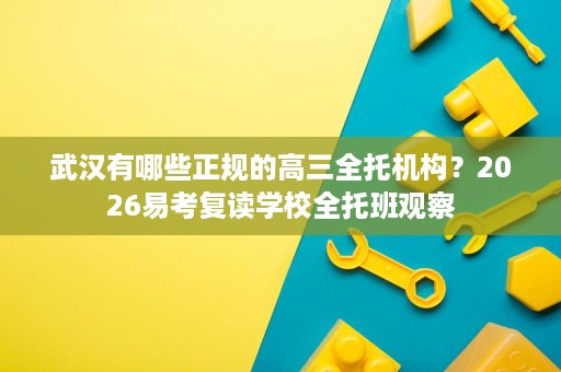 武汉有哪些正规的高三全托机构?2026易考复读学校全托班观察 武汉有哪些正规的高三全托机构?2026易考复读学校全托班观察