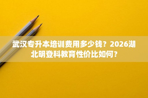 武汉专升本培训费用多少钱?2026湖北明登科教育性价比如何? 武汉专升本培训费用多少钱?2026湖北明登科教育性价比如何?