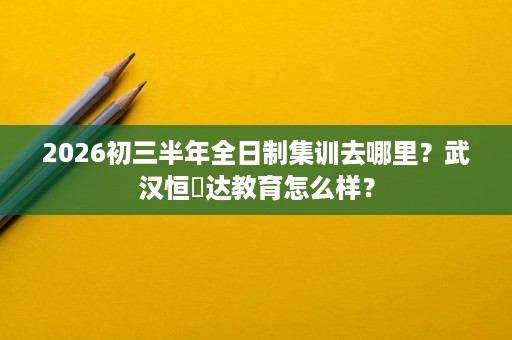 2026初三半年全日制集训去哪里?武汉恒昇达教育怎么样? 2026初三半年全日制集训去哪里?武汉恒昇达教育怎么样?