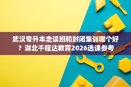 武汉专升本走读班和封闭集训哪个好?湖北千程达教育2026选课参考 武汉专升本走读班和封闭集训哪个好?湖北千程达教育2026选课参考