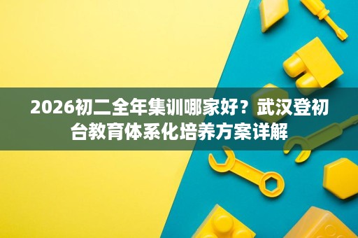 2026初二全年集训哪家好?武汉登初台教育体系化培养方案详解 2026初二全年集训哪家好?武汉登初台教育体系化培养方案详解