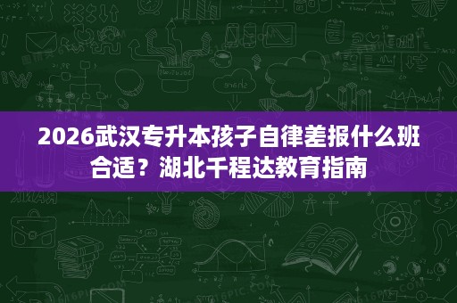 2026武汉专升本孩子自律差报什么班合适?湖北千程达教育指南 2026武汉专升本孩子自律差报什么班合适?湖北千程达教育指南