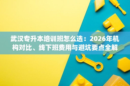 武汉专升本培训班怎么选:2026年机构对比、线下班费用与避坑要点全解析 武汉专升本培训班怎么选:2026年机构对比、线下班费用与避坑要点全解析