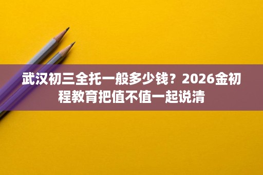 武汉初三全托一般多少钱?2026金初程教育把值不值一起说清 武汉初三全托一般多少钱?2026金初程教育把值不值一起说清