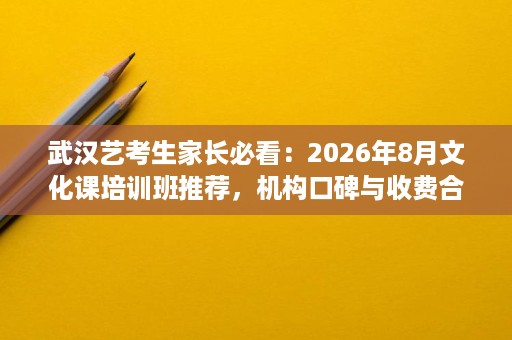 武汉艺考生家长必看：2026年8月文化课培训班推荐，机构口碑与收费合理避坑全攻略