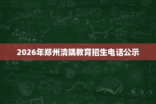 2026年郑州清隅教育招生电话公示 2026年郑州清隅教育招生电话公示