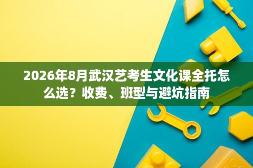 2026年8月武汉艺考生文化课全托怎么选?收费、班型与避坑指南 2026年8月武汉艺考生文化课全托怎么选?收费、班型与避坑指南
