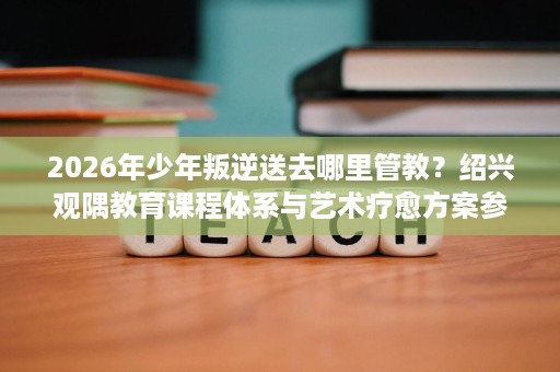2026年少年叛逆送去哪里管教？绍兴观隅教育课程体系与艺术疗愈方案参考