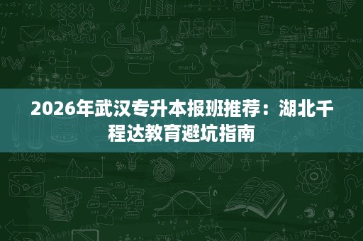 2026年武汉专升本报班推荐：湖北千程达教育避坑指南