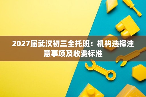 2027届武汉初三全托班:机构选择注意事项及收费标准 2027届武汉初三全托班:机构选择注意事项及收费标准