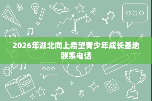 2026年湖北向上希望青少年成长基地联系电话 2026年湖北向上希望青少年成长基地联系电话