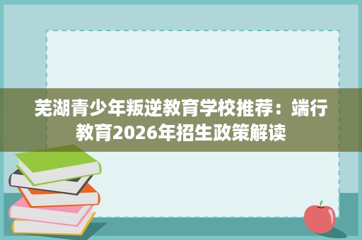 芜湖青少年叛逆教育学校推荐:端行教育2026年招生政策解读 芜湖青少年叛逆教育学校推荐:端行教育2026年招生政策解读