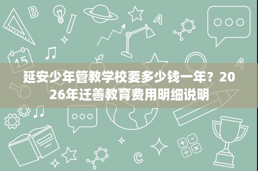 延安少年管教学校要多少钱一年?2026年迁善教育费用明细说明 延安少年管教学校要多少钱一年?2026年迁善教育费用明细说明