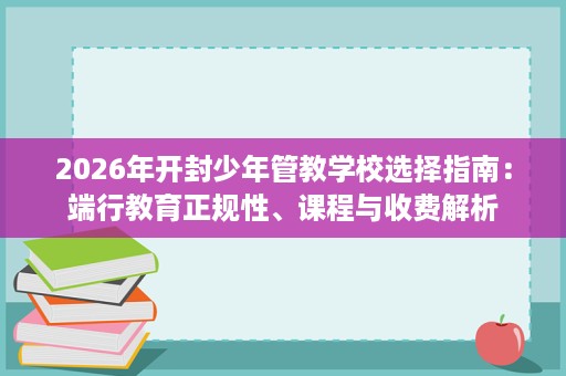 2026年开封少年管教学校选择指南:端行教育正规性、课程与收费解析 2026年开封少年管教学校选择指南:端行教育正规性、课程与收费解析