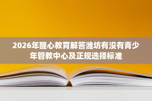 2026年醒心教育解答潍坊有没有青少年管教中心及正规选择标准 2026年醒心教育解答潍坊有没有青少年管教中心及正规选择标准