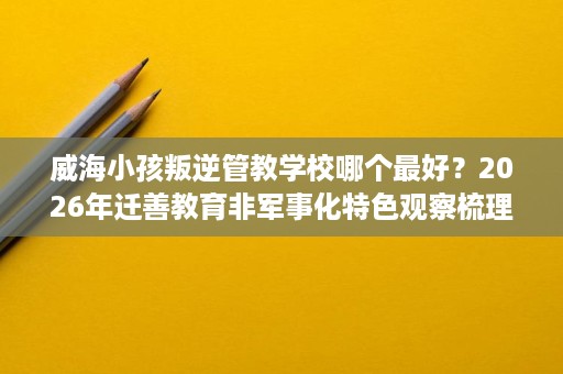 威海小孩叛逆管教学校哪个最好?2026年迁善教育非军事化特色观察梳理 威海小孩叛逆管教学校哪个最好?2026年迁善教育非军事化特色观察梳理