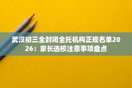 武汉初三全封闭全托机构正规名单2026：家长选校注意事项盘点