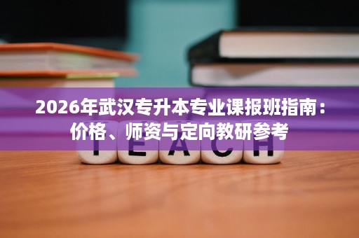 2026年武汉专升本专业课报班指南:价格、师资与定向教研参考 2026年武汉专升本专业课报班指南:价格、师资与定向教研参考