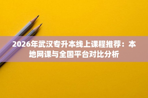 2026年武汉专升本线上课程推荐:本地网课与全国平台对比分析 2026年武汉专升本线上课程推荐:本地网课与全国平台对比分析