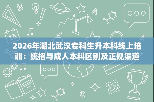 2026年湖北武汉专科生升本科线上培训:统招与成人本科区别及正规渠道推荐 2026年湖北武汉专科生升本科线上培训:统招与成人本科区别及正规渠道推荐