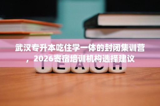 武汉专升本吃住学一体的封闭集训营,2026寄宿培训机构选择建议 武汉专升本吃住学一体的封闭集训营,2026寄宿培训机构选择建议